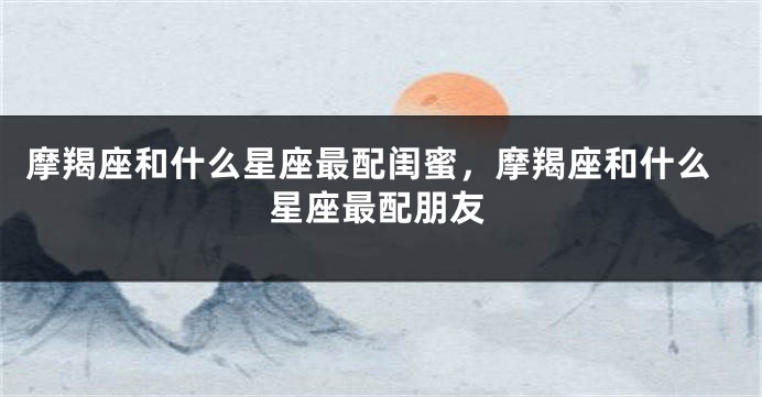 摩羯座和什么星座最配闺蜜，摩羯座和什么星座最配朋友