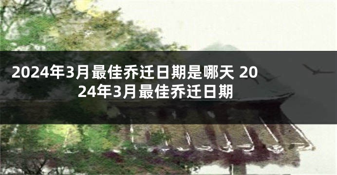 2024年3月最佳乔迁日期是哪天 2024年3月最佳乔迁日期