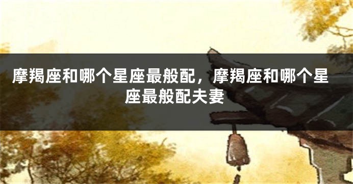 摩羯座和哪个星座最般配，摩羯座和哪个星座最般配夫妻