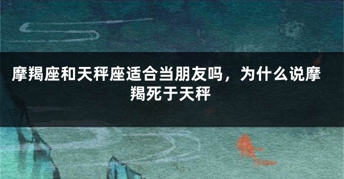 摩羯座和天秤座适合当朋友吗，为什么说摩羯死于天秤