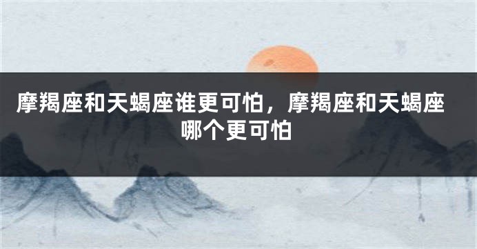 摩羯座和天蝎座谁更可怕，摩羯座和天蝎座哪个更可怕