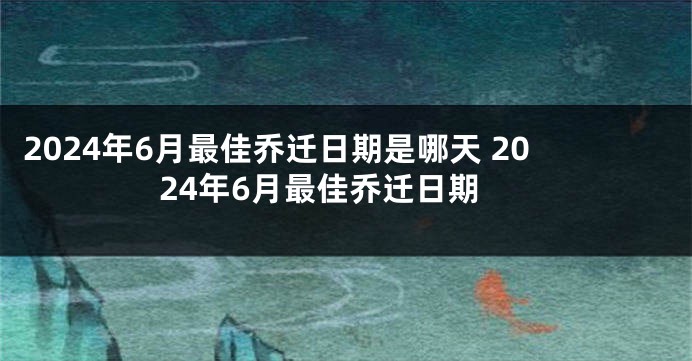 2024年6月最佳乔迁日期是哪天 2024年6月最佳乔迁日期