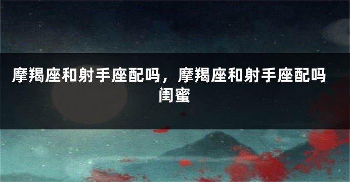 摩羯座和射手座配吗，摩羯座和射手座配吗闺蜜