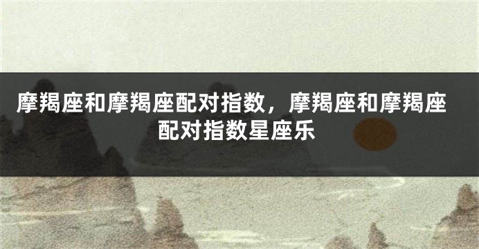 摩羯座和摩羯座配对指数，摩羯座和摩羯座配对指数星座乐