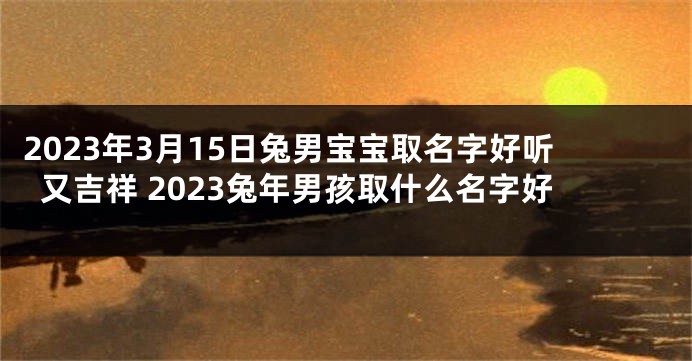 2023年3月15日兔男宝宝取名字好听又吉祥 2023兔年男孩取什么名字好