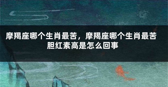 摩羯座哪个生肖最苦，摩羯座哪个生肖最苦胆红素高是怎么回事