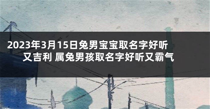 2023年3月15日兔男宝宝取名字好听又吉利 属兔男孩取名字好听又霸气