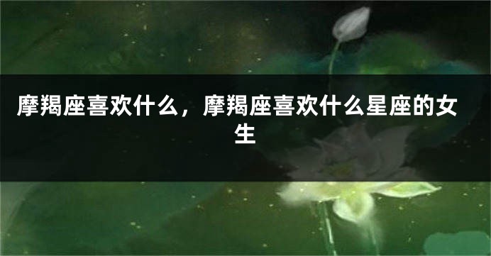 摩羯座喜欢什么，摩羯座喜欢什么星座的女生