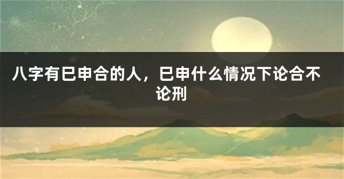 八字有巳申合的人，巳申什么情况下论合不论刑