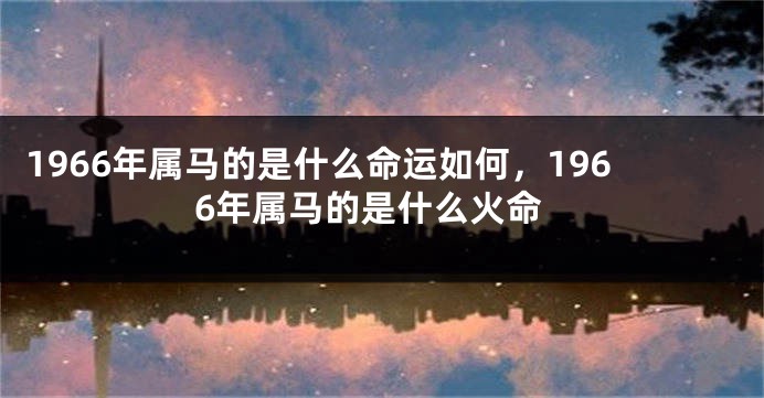 1966年属马的是什么命运如何，1966年属马的是什么火命