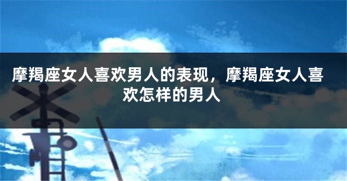 摩羯座女人喜欢男人的表现，摩羯座女人喜欢怎样的男人