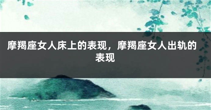 摩羯座女人床上的表现，摩羯座女人出轨的表现