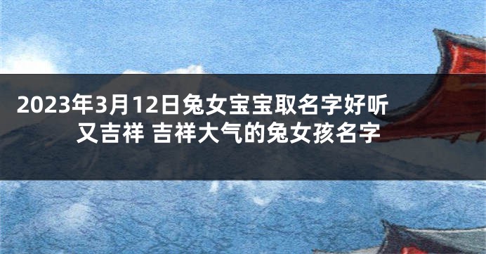 2023年3月12日兔女宝宝取名字好听又吉祥 吉祥大气的兔女孩名字