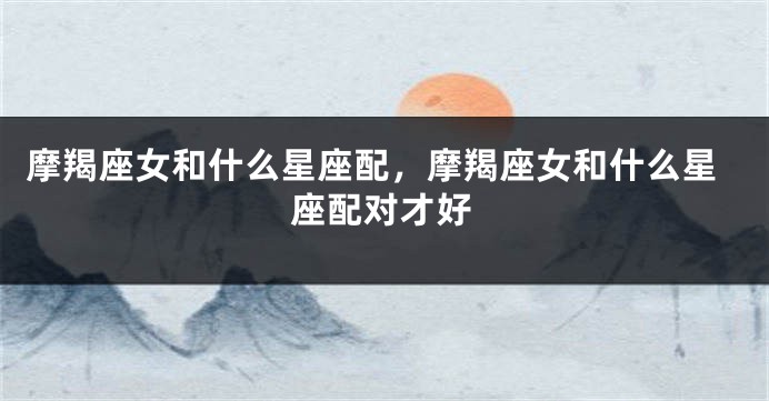 摩羯座女和什么星座配，摩羯座女和什么星座配对才好