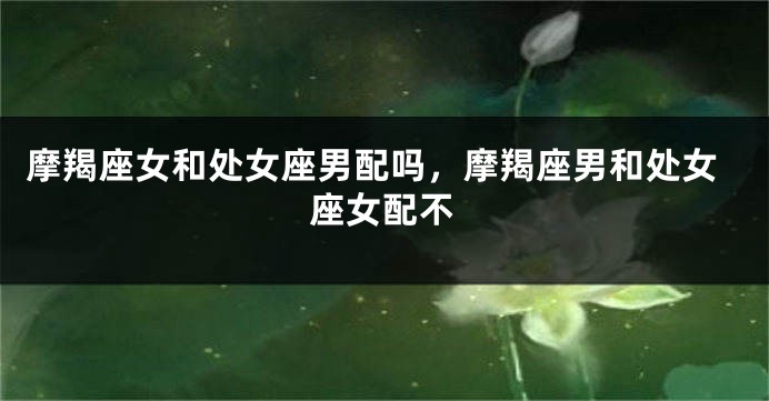 摩羯座女和处女座男配吗，摩羯座男和处女座女配不
