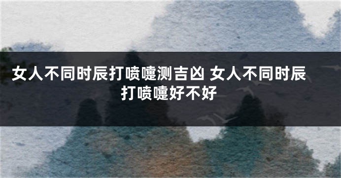 女人不同时辰打喷嚏测吉凶 女人不同时辰打喷嚏好不好