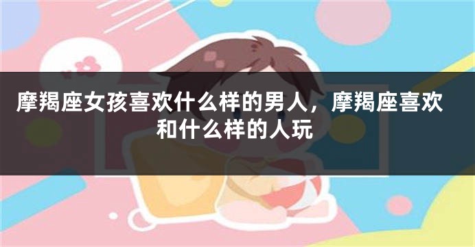 摩羯座女孩喜欢什么样的男人，摩羯座喜欢和什么样的人玩