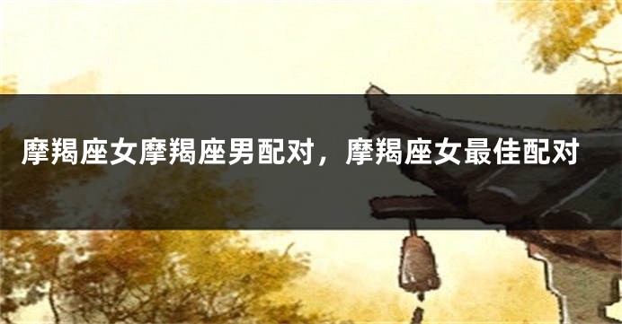 摩羯座女摩羯座男配对，摩羯座女最佳配对