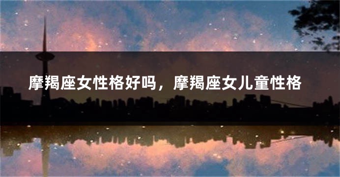 摩羯座女性格好吗，摩羯座女儿童性格