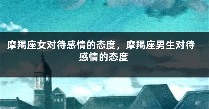 摩羯座女对待感情的态度，摩羯座男生对待感情的态度