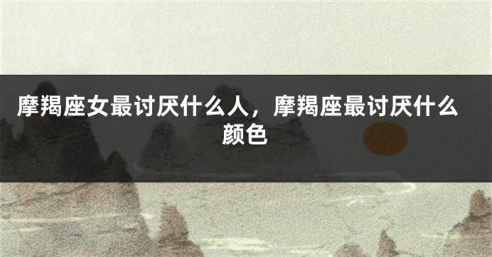 摩羯座女最讨厌什么人，摩羯座最讨厌什么颜色