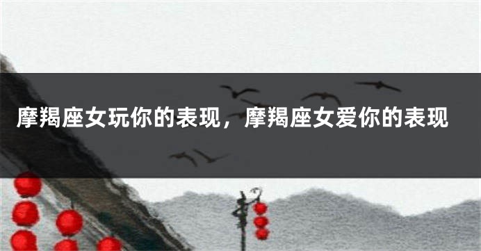 摩羯座女玩你的表现，摩羯座女爱你的表现