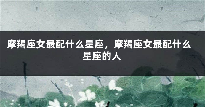 摩羯座女最配什么星座，摩羯座女最配什么星座的人