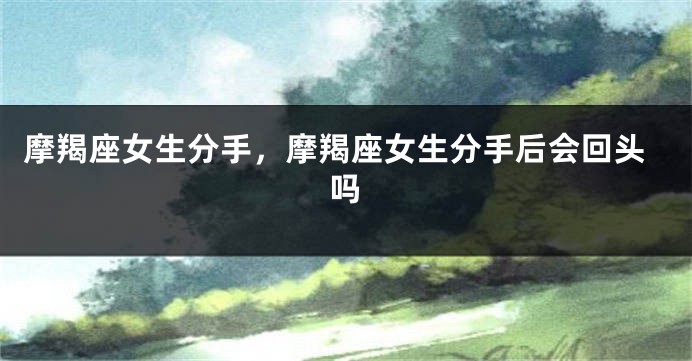摩羯座女生分手，摩羯座女生分手后会回头吗