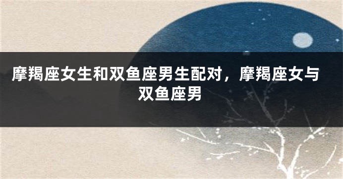 摩羯座女生和双鱼座男生配对，摩羯座女与双鱼座男