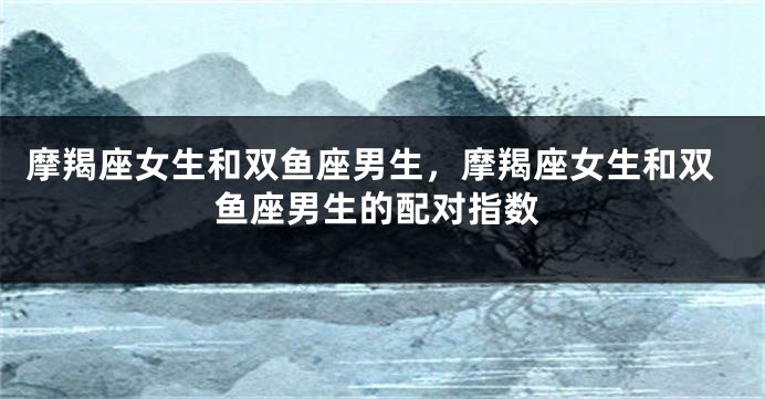 摩羯座女生和双鱼座男生，摩羯座女生和双鱼座男生的配对指数