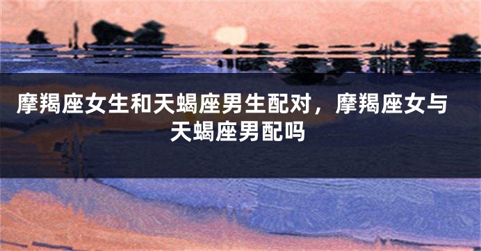 摩羯座女生和天蝎座男生配对，摩羯座女与天蝎座男配吗