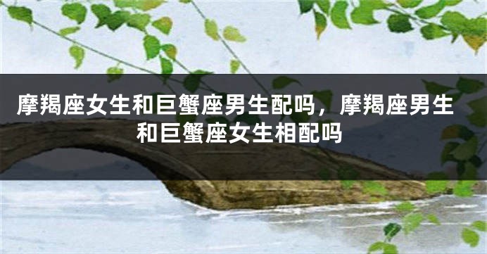 摩羯座女生和巨蟹座男生配吗，摩羯座男生和巨蟹座女生相配吗