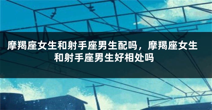 摩羯座女生和射手座男生配吗，摩羯座女生和射手座男生好相处吗
