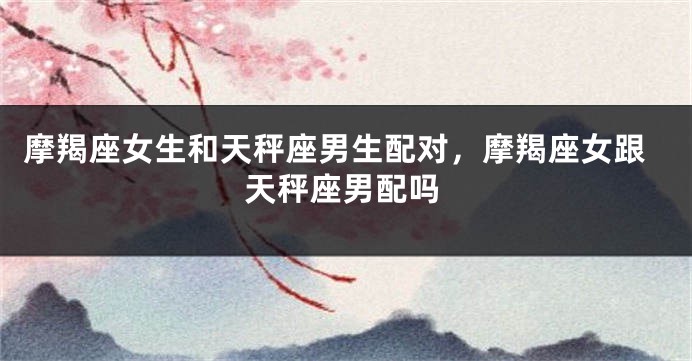 摩羯座女生和天秤座男生配对，摩羯座女跟天秤座男配吗
