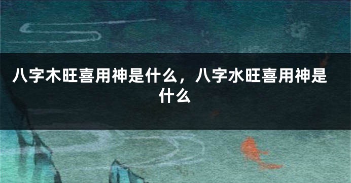 八字木旺喜用神是什么，八字水旺喜用神是什么