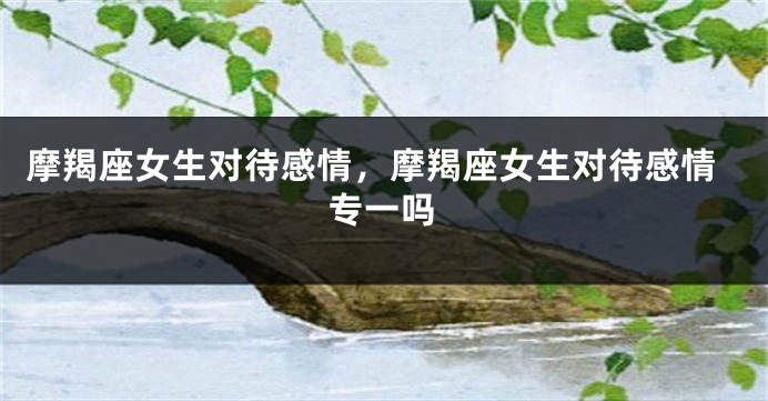 摩羯座女生对待感情，摩羯座女生对待感情专一吗