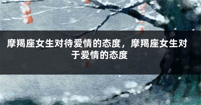 摩羯座女生对待爱情的态度，摩羯座女生对于爱情的态度