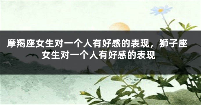 摩羯座女生对一个人有好感的表现，狮子座女生对一个人有好感的表现