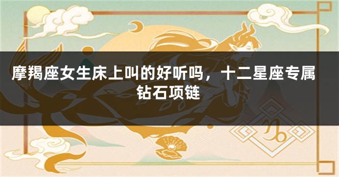 摩羯座女生床上叫的好听吗，十二星座专属钻石项链