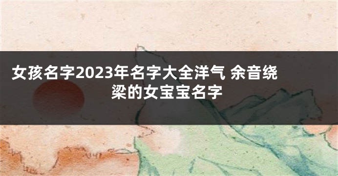 女孩名字2023年名字大全洋气 余音绕梁的女宝宝名字