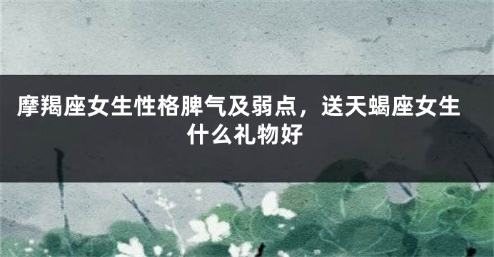 摩羯座女生性格脾气及弱点，送天蝎座女生什么礼物好