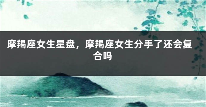 摩羯座女生星盘，摩羯座女生分手了还会复合吗