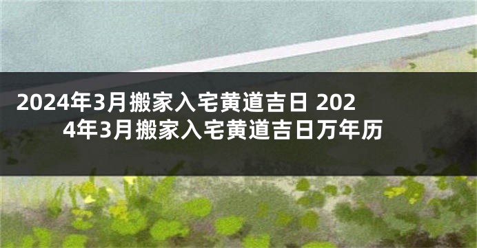 2024年3月搬家入宅黄道吉日 2024年3月搬家入宅黄道吉日万年历