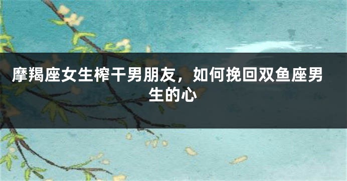 摩羯座女生榨干男朋友，如何挽回双鱼座男生的心