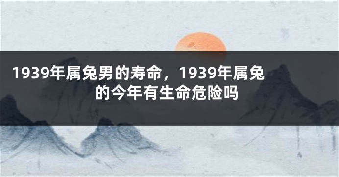 1939年属兔男的寿命，1939年属兔的今年有生命危险吗