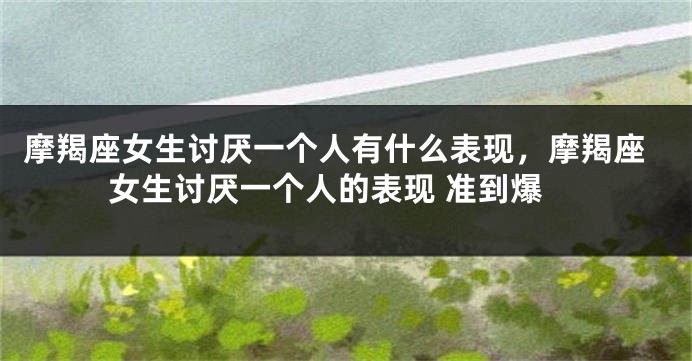 摩羯座女生讨厌一个人有什么表现，摩羯座女生讨厌一个人的表现 准到爆