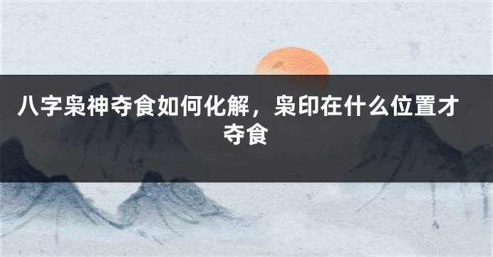 八字枭神夺食如何化解，枭印在什么位置才夺食