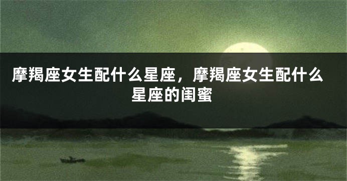 摩羯座女生配什么星座，摩羯座女生配什么星座的闺蜜