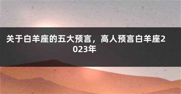 关于白羊座的五大预言，高人预言白羊座2023年