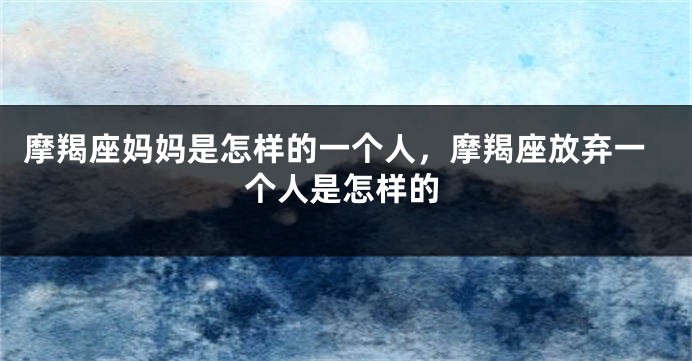 摩羯座妈妈是怎样的一个人，摩羯座放弃一个人是怎样的